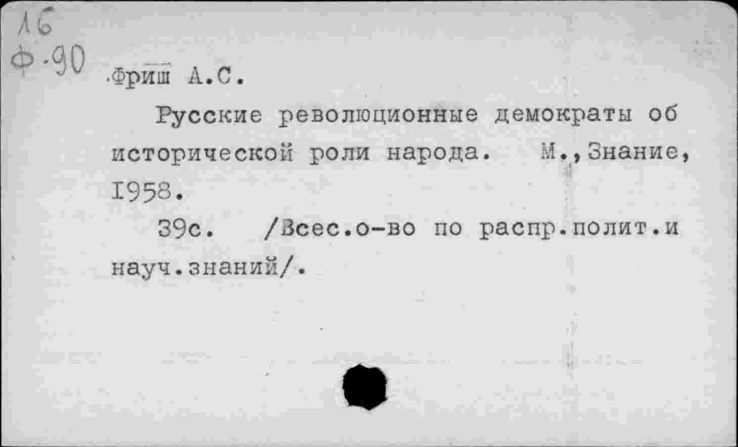 ﻿/ !о
(МО
-Фриш А.С.
Русские революционные демократы об исторической роли народа. М,,Знание, 1958.
39с. /Зсес.о-во по распр.полит.и науч.знаний/.